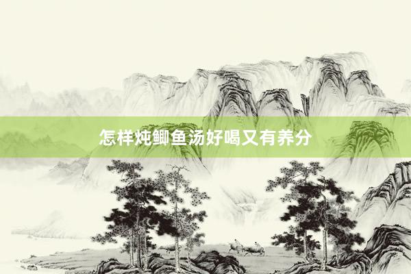 怎样炖鲫鱼汤好喝又有养分