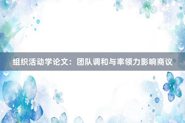 组织活动学论文：团队调和与率领力影响商议