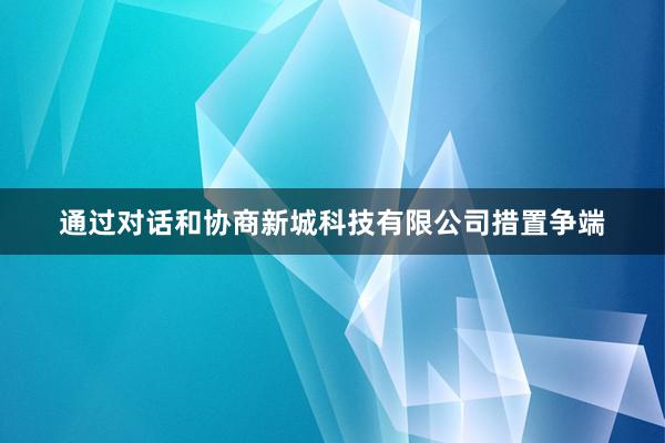 通过对话和协商新城科技有限公司措置争端