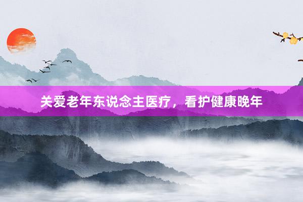 关爱老年东说念主医疗，看护健康晚年